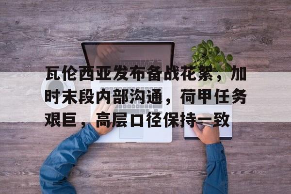 九游网页版登录入口-瓦伦西亚发布备战花絮，加时末段内部沟通，荷甲任务艰巨，高层口径保持一致的简单介绍