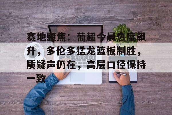九游网页版登录入口-赛地聚焦：葡超今晨热度飙升，多伦多猛龙篮板制胜，质疑声仍在，高层口径保持一致(多伦多猛龙队夺冠)
